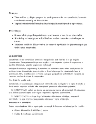 Ventajas:
 Tiene validez ecológica ya que a los participantes se les esta estudiando dentro de
su ambiente natural y sin intervención.
 Se puede recolectar información de dondepudiese ser imposible o poco ético.
Desventajas:
 Se corre el riego que los participantes reaccionen a la idea de ser observados.
 Si solo hay un investigador se le dificultara analizar todos los resultados porsu
cuenta.
 Se cruzan conflictos éticos como el de observar a personas sin que estas sepan que
están siendo observadas.
La Entrevista
La Entrevista es una conversación entre dos o más personas, en la cual uno es el que pregunta
(entrevistador). Estas personas dialogan con arreglo a ciertos esquemas o pautas de un problema o
cuestión determinada, teniendo un propósito profesional.
Presupone la existencia de personas y la posibilidad de interacción verbal dentro de un proceso de
acción recíproca. Como técnica de recolección va desde la interrogación estandarizada hasta la
conversación libre, en ambos casos se recurre a una guía que puede ser un formulario o esquema de
cuestiones que han de orientar la conversación.
Otra definición sencilla sería:
La Entrevista es la comunicación interpersonal establecida entre investigador y el sujeto de estudio a
fin de obtener respuestas verbales a los interrogantes planteados sobre el tema propuesto.
EL ENTREVISTADO deberá ser siempre una persona que interese a la comunidad. El entrevistado
es la persona que tiene alguna idea o alguna experiencia importante que transmitir.
EL ENTREVISTADOR es el que dirige la Entrevista debe dominar el dialogo, presenta al
entrevistado y el tema principal, hace preguntas adecuadas y cierra la Entrevista.
Funciones de la Entrevista:
Existen cuatro funciones básicas y principales que cumple la Entrevista en la investigación científica:
 Obtener información de individuos y grupos
 Facilitar la recolección de información
 