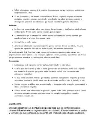  Influir sobre ciertos aspectos de la conducta de una persona o grupo (opiniones, sentimientos,
comportamientos, etc.)
 Es una herramienta y una técnica extremadamente flexible, capaz de adaptarse a cualquier
condición, situación, personas, permitiendo la posibilidad de aclarar preguntas, orientar la
investigación y resolver las dificultades que pueden encontrar la persona entrevistada.
Ventajas:
 La Entrevista es una técnica eficaz para obtener datos relevantes y significativos desde el punto
desde el punto de vista de las ciencias sociales, para averiguar
 La información que el entrevistador obtiene a través de la Entrevista es muy superior que
cuando se limita a la lectura de respuesta escrita
 Su condición es oral y verbal.
 A través de la Entrevista se pueden captar los gestos, los tonos de voz, los énfasis, etc., que
aportan una importante información sobre el tema y las personas entrevistadas.
La ventaja esencial de la Entrevista reside en que son los mismos actores sociales quienes nos
proporcionan los datos relativos a sus conductas, opiniones, deseos, actitudes, expectativas, etc. Cosas
que por su misma naturaleza es casi imposible observar desde fuera.
Desventajas:
 Limitaciones en la expresión oral por parte del entrevistador y entrevistado.
 Se hace muy difícil nivelar y darle el mismo peso a todas las respuestas, sobre todo a aquellas
que provienen de personas que poseen mejor elocuencia verbal, pero con escaso valor
informativo o científico.
 Es muy común encontrar personas que mientan, deforman o exageran las respuestas y muchas
veces existe un divorcio parcial o total entre lo que se dice y se hace, entre la verdad y lo real.
 Muchas personas se inhiben ante un entrevistador y les cuesta mucho responder con seguridad y
fluidez una serie de preguntas.
 Existen muchos tema tabúes entre las personas, algunos de los cuales producen rechazo cuando
se trata de responder preguntas concretas, como por ejemplo temas políticos sexuales,
económicos, sociales, etc.
Cuestionario.
Un cuestionarioes un conjunto de preguntas que se confeccionapara
obtener información conalgún objetivo en concreto.Existen numerosos estilos
y formatos de cuestionarios, de acuerdo a la finalidad específicade cada uno.
 