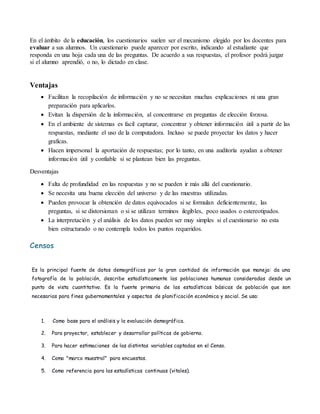 En el ámbito de la educación, los cuestionarios suelen ser el mecanismo elegido por los docentes para
evaluar a sus alumnos. Un cuestionario puede aparecer por escrito, indicando al estudiante que
responda en una hoja cada una de las preguntas. De acuerdo a sus respuestas, el profesor podrá juzgar
si el alumno aprendió, o no, lo dictado en clase.
Ventajas
 Facilitan la recopilación de información y no se necesitan muchas explicaciones ni una gran
preparación para aplicarlos.
 Evitan la dispersión de la información, al concentrarse en preguntas de elección forzosa.
 En el ambiente de sistemas es facil capturar, concentrar y obtener información útil a partir de las
respuestas, mediante el uso de la computadora. Incluso se puede proyectar los datos y hacer
graficas.
 Hacen impersonal la aportación de respuestas; por lo tanto, en una auditoría ayudan a obtener
información útil y confiable si se plantean bien las preguntas.
Desventajas
 Falta de profundidad en las respuestas y no se pueden ir más allá del cuestionario.
 Se necesita una buena elección del universo y de las muestras utilizadas.
 Pueden provocar la obtención de datos equivocados si se formulan deficientemente, las
preguntas, si se distorsionan o si se utilizan terminos ilegibles, poco usados o estereotipados.
 La interpretación y el análisis de los datos pueden ser muy simples si el cuestionario no esta
bien estructurado o no contempla todos los puntos requeridos.
Censos
Es la principal fuente de datos demográficos por la gran cantidad de información que maneja: da una
fotografía de la población, describe estadísticamente las poblaciones humanas consideradas desde un
punto de vista cuantitativo. Es la fuente primaria de las estadísticas básicas de población que son
necesarias para fines gubernamentales y aspectos de planificación económica y social. Se usa:
1. Como base para el análisis y la evaluación demográfica.
2. Para proyectar, establecer y desarrollar políticas de gobierno.
3. Para hacer estimaciones de las distintas variables captadas en el Censo.
4. Como "marco muestral" para encuestas.
5. Como referencia para las estadísticas continuas (vitales).
 