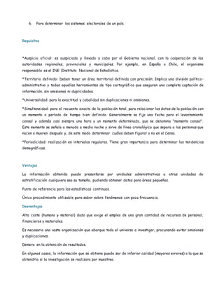 6. Para determinar los sistemas electorales de un país.
Requisitos
*Auspicio oficial: es auspiciado y llevado a cabo por el Gobierno nacional, con la cooperación de las
autoridades regionales, provinciales y municipales. Por ejemplo, en España o Chile, el organismo
responsable es el INE |Instituto Nacional de Estadística.
*Territorio definido: Deben tener un área territorial definida con precisión. Implica una división político -
administrativa y todas aquellas herramientas de tipo cartográfico que aseguren una completa captación de
información, sin omisiones ni duplicidades.
*Universalidad: para la exactitud y cabalidad sin duplicaciones ni omisiones.
*Simultaneidad: para el recuento exacto de la población total, para relacionar los datos de la población con
un momento o período de tiempo bien definido. Generalmente se fija una fecha para el levantamiento
censal y además casi siempre una hora y un momento determinado, que se denomina "momento censal".
Este momento se señala a menudo a media noche y sirve de línea cronológica que separa a las personas que
nacen o mueren después y, de este modo determinar cuáles deben figurar o no en el Censo.
*Periodicidad: realización en intervalos regulares. Tiene gran importancia para determinar las tendencias
demográficas.
Ventajas
La información obtenida puede presentarse por unidades administrativas u otras unidades de
estratificación cualquiera sea su tamaño, pudiendo obtener datos para áreas pequeñas.
Punto de referencia para las estadísticas continuas.
Único procedimiento utilizable para saber sobre fenómenos con poca frecuencia.
Desventajas
Alto coste (humano y material) dado que exige el empleo de una gran cantidad de recursos de personal,
financieros y materiales.
Es necesaria una vasta organización que abarque todo el universo a investigar, procurando evitar omisiones
y duplicaciones.
Demora en la obtención de resultados.
En algunos casos, la información que se obtiene puede ser de inferior calidad (mayores errores) a la que se
obtendría si la investigación se realizara por muestreo.
 