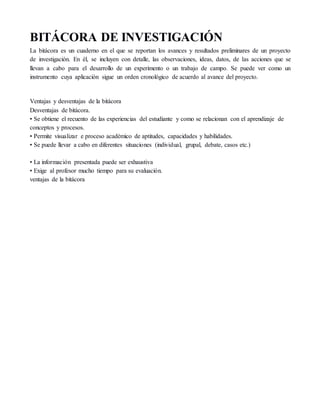BITÁCORA DE INVESTIGACIÓN
La bitácora es un cuaderno en el que se reportan los avances y resultados preliminares de un proyecto
de investigación. En él, se incluyen con detalle, las observaciones, ideas, datos, de las acciones que se
llevan a cabo para el desarrollo de un experimento o un trabajo de campo. Se puede ver como un
instrumento cuya aplicación sigue un orden cronológico de acuerdo al avance del proyecto.
Ventajas y desventajas de la bitácora
Desventajas de bitácora.
• Se obtiene el recuento de las experiencias del estudiante y como se relacionan con el aprendizaje de
conceptos y procesos.
• Permite visualizar e proceso académico de aptitudes, capacidades y habilidades.
• Se puede llevar a cabo en diferentes situaciones (individual, grupal, debate, casos etc.)
• La información presentada puede ser exhaustiva
• Exige al profesor mucho tiempo para su evaluación.
ventajas de la bitácora
 
