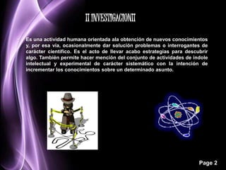 • Es una actividad humana orientada ala obtención de nuevos conocimientos 
y, por esa vía, ocasionalmente dar solución problemas o interrogantes de 
carácter científico. Es el acto de llevar acabo estrategias para descubrir 
algo. También permite hacer mención del conjunto de actividades de índole 
intelectual y experimental de carácter sistemático con la intención de 
incrementar los conocimientos sobre un determinado asunto. 
Page 2 
¡¡ INVESTIGACION¡¡ 
 