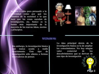 Page 3 
Se lleva a cabo para persuadir a la 
curiosidad como por qué los 
cambios de la sociedad o lo que 
hace que las cosas sucedan de 
investigación, etc. básico es la 
fuente más importante de la 
mayoría de las nuevas ideas, teorías 
y principios. 
INVESTIGACION PURA 
Sin embargo, la investigación básica 
casi nunca ayuda a nadie 
directamente. Este tipo de 
investigación sólo alienta a formas 
innovadoras de pensar. 
La idea principal detrás de la 
investigación básica es la de ampliar 
los conocimientos. No hay ningún 
valor comercial de los 
descubrimientos que se derivan de 
este tipo de investigación 
 
