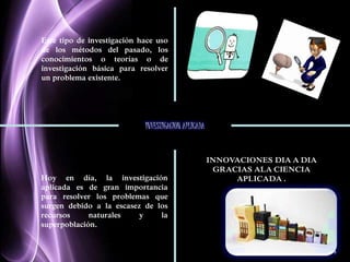 Page 4 
Este tipo de investigación hace uso 
de los métodos del pasado, los 
conocimientos o teorías o de 
investigación básica para resolver 
un problema existente. 
INVESTIGACION APLICADA 
Hoy en día, la investigación 
aplicada es de gran importancia 
para resolver los problemas que 
surgen debido a la escasez de los 
recursos naturales y la 
superpoblación. 
INNOVACIONES DIA A DIA 
GRACIAS ALA CIENCIA 
APLICADA . 
 