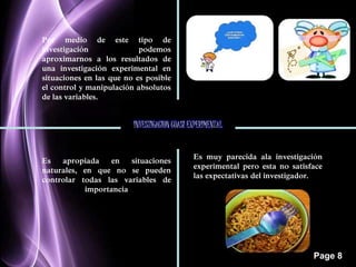 Page 8 
Por medio de este tipo de 
investigación podemos 
aproximarnos a los resultados de 
una investigación experimental en 
situaciones en las que no es posible 
el control y manipulación absolutos 
de las variables. 
INVESTIGACION CUASI EXPERIMENTAL 
Es apropiada en situaciones 
naturales, en que no se pueden 
controlar todas las variables de 
importancia 
Es muy parecida ala investigación 
experimental pero esta no satisface 
las expectativas del investigador. 
 