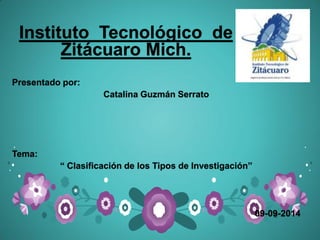 Instituto Tecnológico de Zitácuaro Mich. 
Presentado por: 
Catalina Guzmán Serrato 
Tema: 
“ Clasificación de los Tipos de Investigación” 
09-09-2014 
 