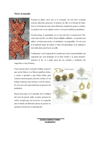 Nivel Avanzado
Pasamos al último nivel que es el avanzado. En este nivel avanzado
tenemos diferentes proyectos. El primero de ellos es el forrado de bolas.
Este es el forrado de como forrar diferentes tamaños de gemas o cristales.
La pueden usar en un colgante como es este pero también de pendientes
Pasamos luego al aprendizaje en el curso del nivel avanzado de la flor,
cómo tejer una flor. Las flores tienen múltiples utilidades. Las pueden usar
utilizar en tiaras para novias, en pendientes, en gargantillas. En este caso
la he aplicado luego de realizar el vídeo del aprendizaje, la he aplicado a
una malla plana para hacer un anillo.
Continuamos con el engastado de cristales pero tiene la particularidad este
engastado que está despejada en la parte frontal y la parte posterior.
Entonces la luz va a poder pasar por los cristales y realmente este
engastado es muy hermoso.
Cierra nuestro nivel avanzado el último proyecto
que son las Shicras. Las Shicras significan bolsas
y vamos a aprender a tejer bolsas bolsas para
contener nuestras gemas,nuestros cristales. Es un
trabajo realmente muy hermoso el de las shicras.
En este caso está representado por un proyecto de
pendientes.
Bueno hasta aquí es el contenido de la totalidad
del curso de joyería tejida en punto peruano les
vuelvo a repetir que este curso nos va a capacitar
para el diseño de diferentes piezas de joyería les
agradezco mucho por su participación.
ISIDORA SOBRINO TORRES
CEL985043670
 