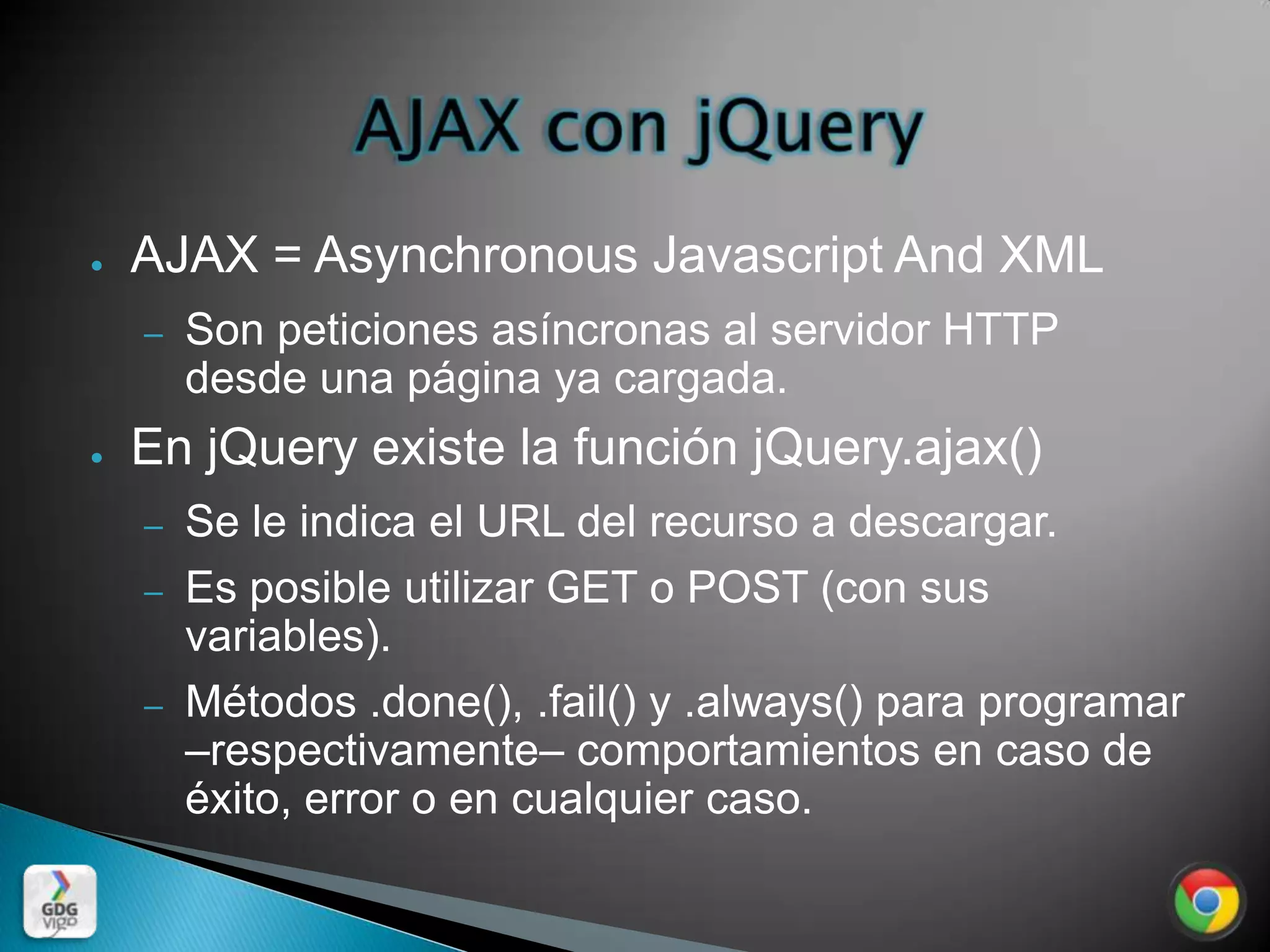 ●   AJAX = Asynchronous Javascript And XML
    –   Son peticiones asíncronas al servidor HTTP
        desde una página ya cargada.
●   En jQuery existe la función jQuery.ajax()
    –   Se le indica el URL del recurso a descargar.
    –   Es posible utilizar GET o POST (con sus
        variables).
    –   Métodos .done(), .fail() y .always() para programar
        –respectivamente– comportamientos en caso de
        éxito, error o en cualquier caso.
 