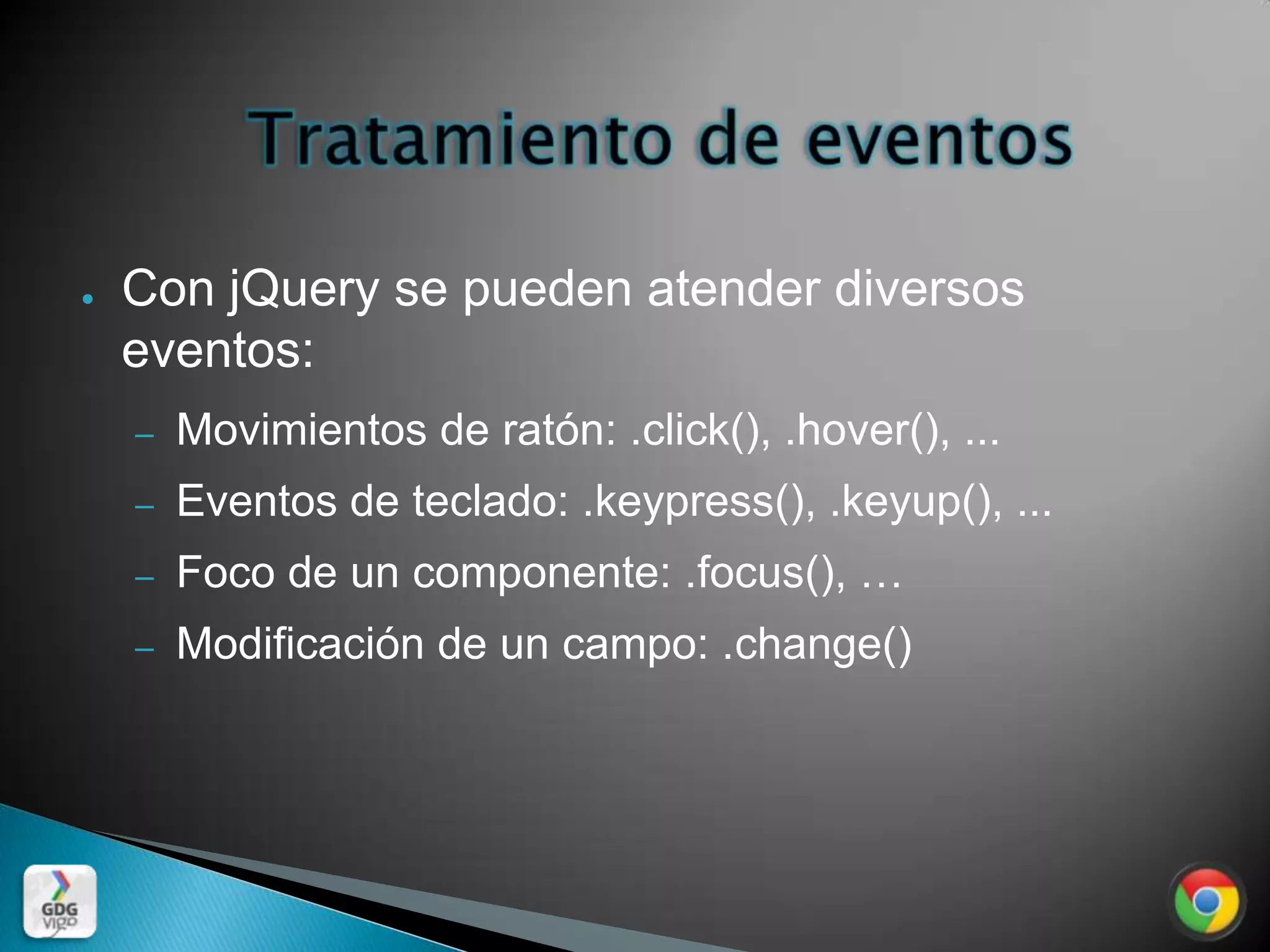 ●   Con jQuery se pueden atender diversos
    eventos:
    –   Movimientos de ratón: .click(), .hover(), ...
    –   Eventos de teclado: .keypress(), .keyup(), ...
    –   Foco de un componente: .focus(), …
    –   Modificación de un campo: .change()
 