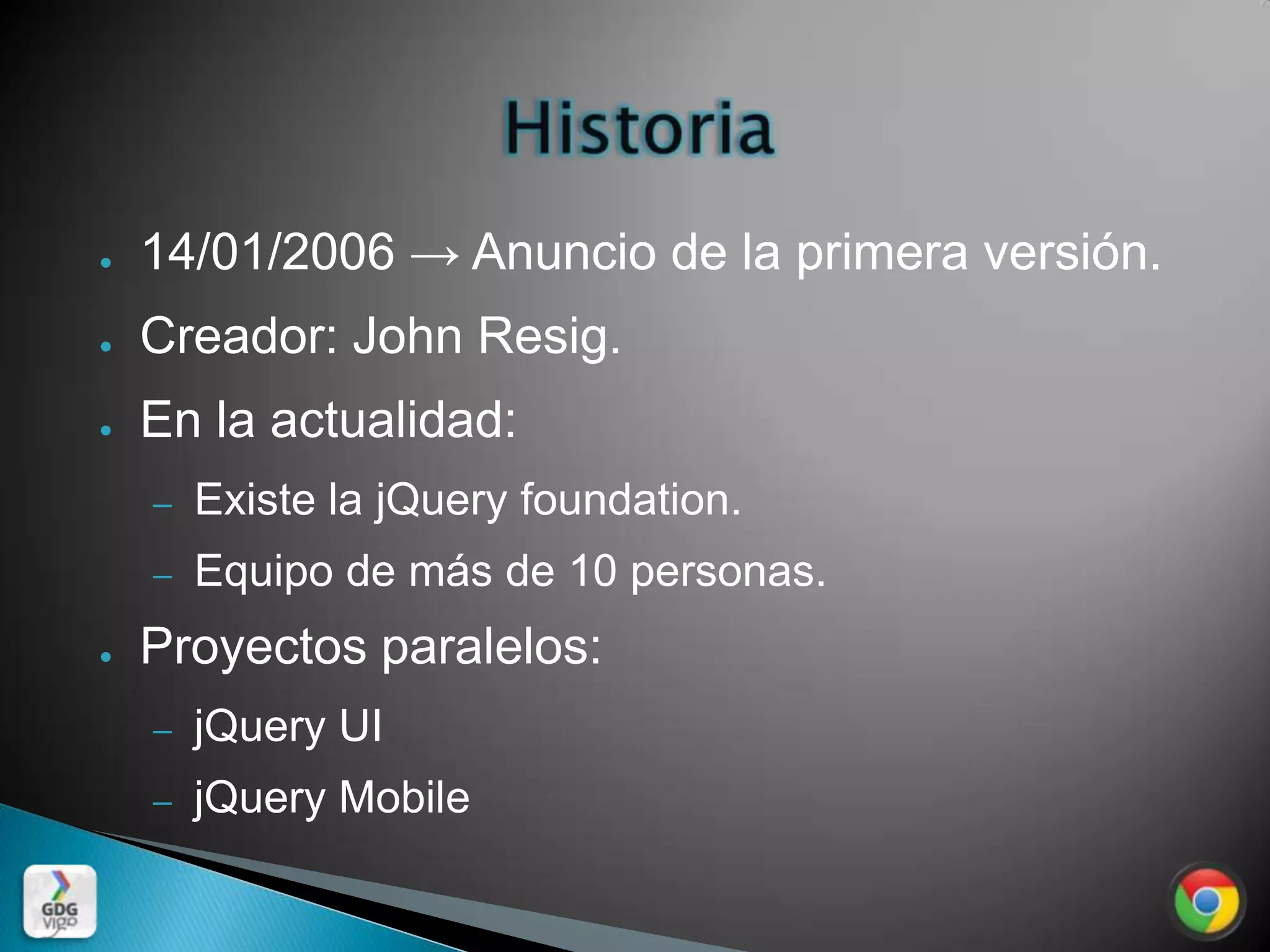●   14/01/2006 → Anuncio de la primera versión.
●   Creador: John Resig.
●   En la actualidad:
    –   Existe la jQuery foundation.
    –   Equipo de más de 10 personas.
●   Proyectos paralelos:
    –   jQuery UI
    –   jQuery Mobile
 