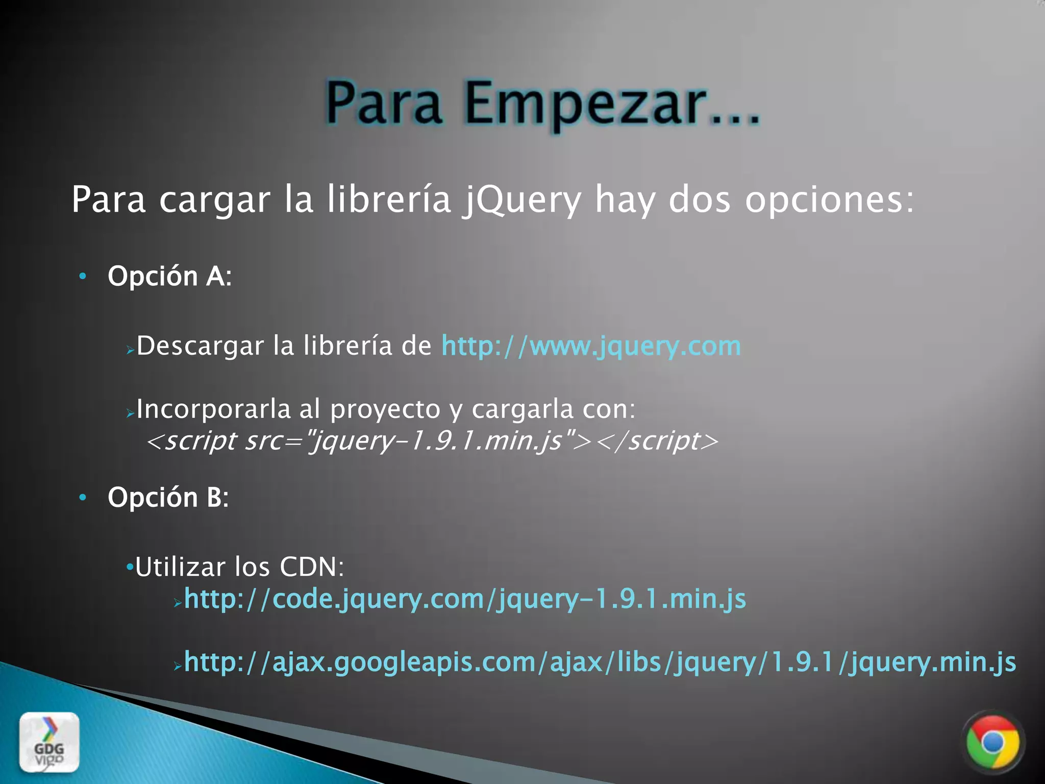 Para cargar la librería jQuery hay dos opciones:
• Opción A:

      Descargar la librería de http://www.jquery.com

      Incorporarla al proyecto y cargarla con:
       <script src="jquery-1.9.1.min.js"></script>

• Opción B:

   •Utilizar los CDN:
       http://code.jquery.com/jquery-1.9.1.min.js



            http://ajax.googleapis.com/ajax/libs/jquery/1.9.1/jquery.min.js
 