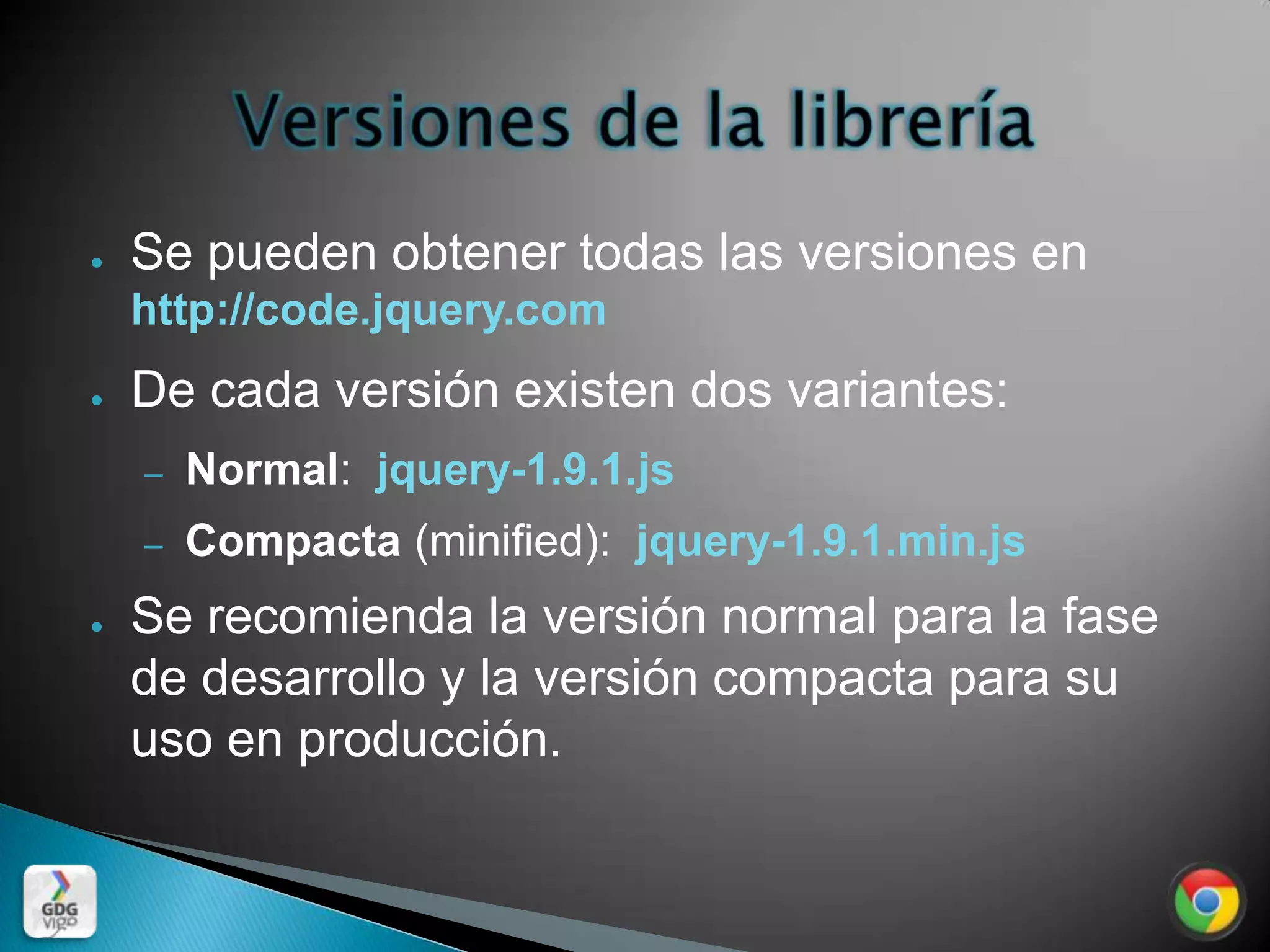●   Se pueden obtener todas las versiones en
    http://code.jquery.com
●   De cada versión existen dos variantes:
    –   Normal: jquery-1.9.1.js
    –   Compacta (minified): jquery-1.9.1.min.js
●   Se recomienda la versión normal para la fase
    de desarrollo y la versión compacta para su
    uso en producción.
 