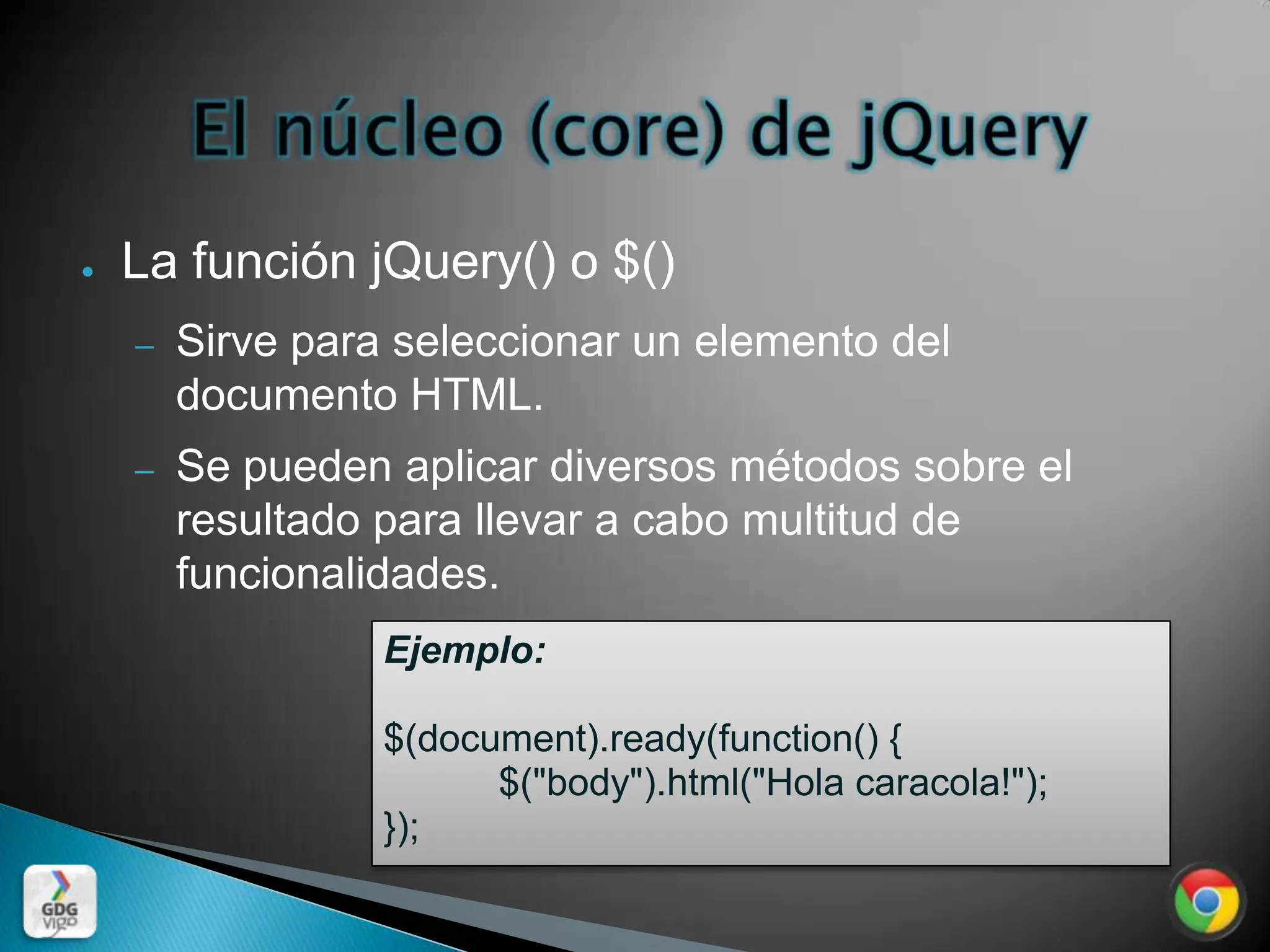 ●   La función jQuery() o $()
    –   Sirve para seleccionar un elemento del
        documento HTML.
    –   Se pueden aplicar diversos métodos sobre el
        resultado para llevar a cabo multitud de
        funcionalidades.
                  Ejemplo:

                  $(document).ready(function() {
                        $("body").html("Hola caracola!");
                  });
 