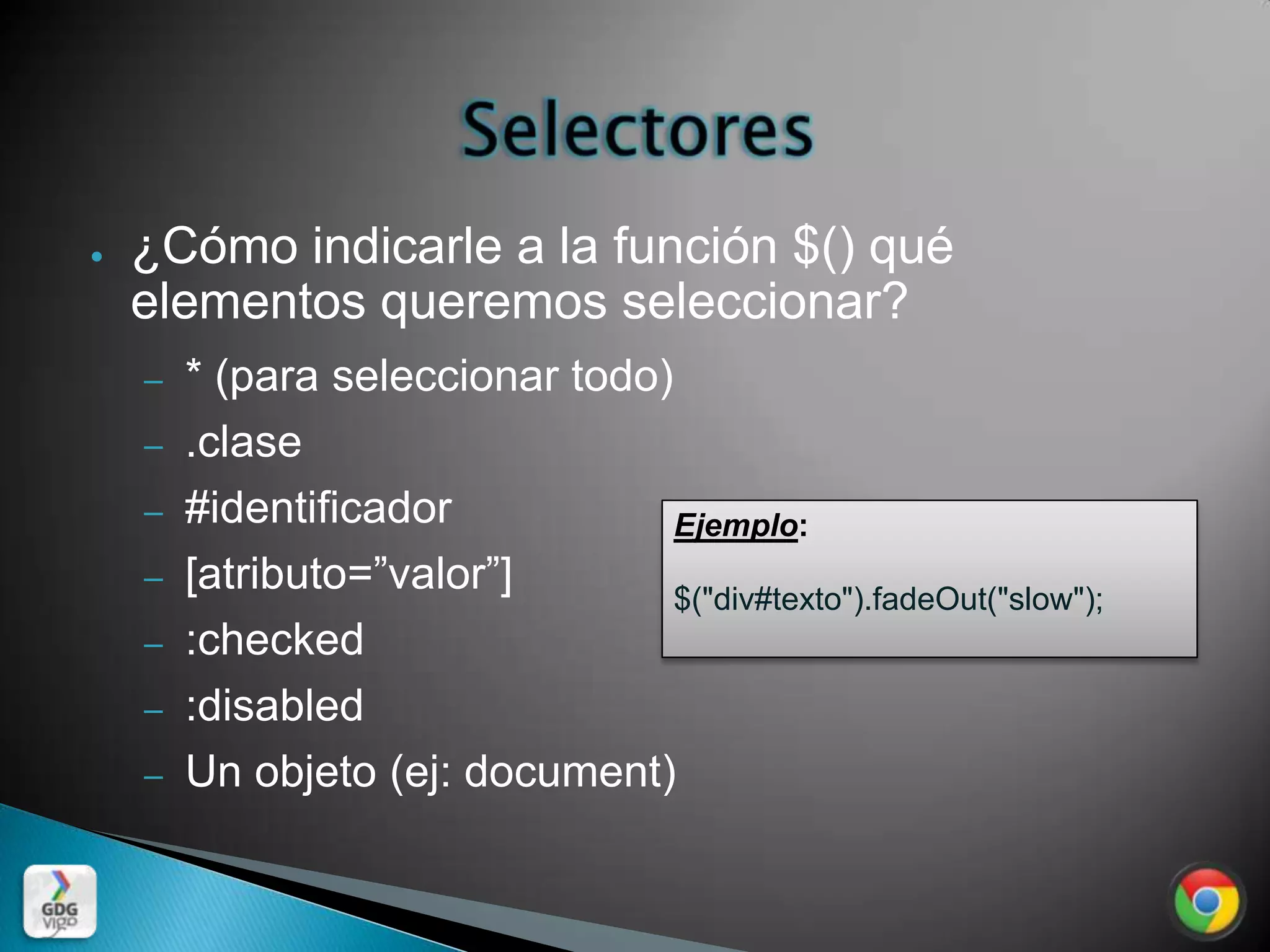 ●   ¿Cómo indicarle a la función $() qué
    elementos queremos seleccionar?
    –   * (para seleccionar todo)
    –   .clase
    –   #identificador            Ejemplo:
    –   [atributo=”valor”]        $("div#texto").fadeOut("slow");
    –   :checked
    –   :disabled
    –   Un objeto (ej: document)
 