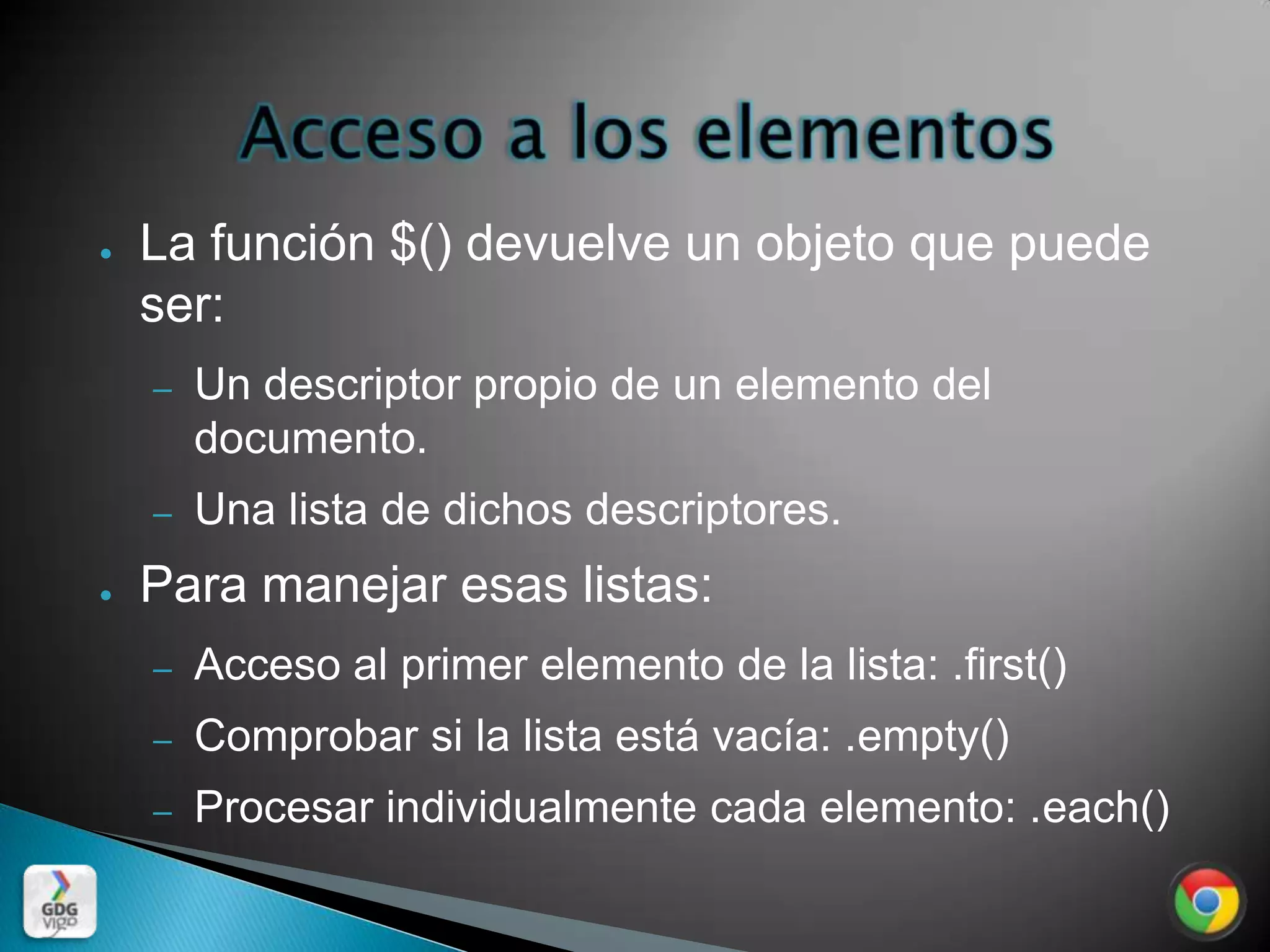 ●   La función $() devuelve un objeto que puede
    ser:
    –   Un descriptor propio de un elemento del
        documento.
    –   Una lista de dichos descriptores.
●   Para manejar esas listas:
    –   Acceso al primer elemento de la lista: .first()
    –   Comprobar si la lista está vacía: .empty()
    –   Procesar individualmente cada elemento: .each()
 