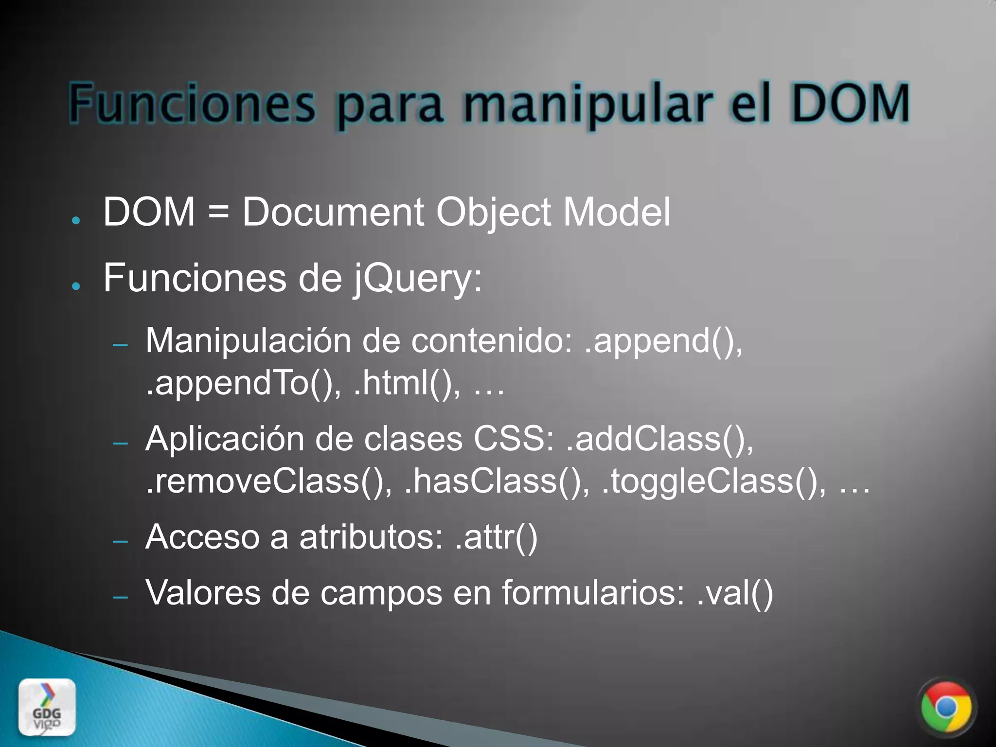 ●   DOM = Document Object Model
●   Funciones de jQuery:
    –   Manipulación de contenido: .append(),
        .appendTo(), .html(), …
    –   Aplicación de clases CSS: .addClass(),
        .removeClass(), .hasClass(), .toggleClass(), …
    –   Acceso a atributos: .attr()
    –   Valores de campos en formularios: .val()
 