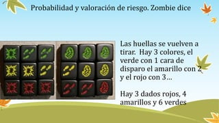 Probabilidad y valoración de riesgo. Zombie dice
Las huellas se vuelven a
tirar. Hay 3 colores, el
verde con 1 cara de
disparo el amarillo con 2
y el rojo con 3…
Hay 3 dados rojos, 4
amarillos y 6 verdes
 