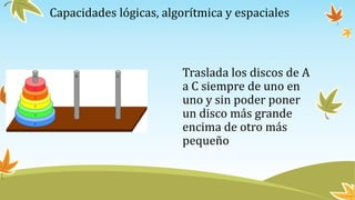 Capacidades lógicas, algorítmica y espaciales
Traslada los discos de A
a C siempre de uno en
uno y sin poder poner
un disco más grande
encima de otro más
pequeño
 