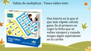 Tablas de multiplicar . Times tables lotto
Una lotería en la que el
que más rápido calcula
gana. Se el primero en
coger la ficha que se
voltee siempre y cuando
tengas algún equivalente
en tu cartón
 