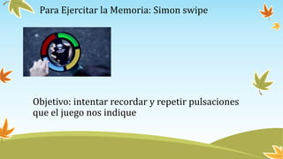Para Ejercitar la Memoria: Simon swipe
Objetivo: intentar recordar y repetir pulsaciones
que el juego nos indique
 