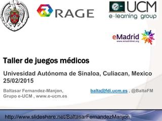 Taller de juegos médicos
Univesidad Autónoma de Sinaloa, Culiacan, Mexico
25/02/2015
Baltasar Fernandez-Manjon, balta@fdi.ucm.es , @BaltaFM
Grupo e-UCM , www.e-ucm.es
http://www.slideshare.net/BaltasarFernandezManjon
 