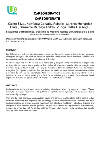 CARBOHIDRATOS
CARBOHYDRATE
Castro Silvia., Henríquez González Roberto., Sánchez Hernández
Laura., Sarmiento Marengo Andrés., Zúñiga Padilla Luis Ángel.
Estudiantes de Bioquímica, programa de Medicina facultad de Ciencias de la Salud
universidad cooperativa de Colombia.
CARRETERA TRONCAL DEL CARIBE SECTOR MAMATOCO. SANTA MARTA D.T.C.H., COLOMBIA. REALIZADO
EL 9 DE ABRIL DE 2016
RESUMEN
Los hidratos de carbono son compuestos orgánicos formados fundamentalmente por carbono,
hidrógeno y oxígeno. Se trata de derivados aldehídos o cetónicos de los alcoholes polihidricos o
compuestos que liberan estos derivados por hidrólisis.
Son los compuestos más frecuentes en la naturaleza y cumplen varias funciones en el organismo:
se trata de los elementos a partir de los cuales el organismo puede obtener energía más
rápidamente para llevar a cabo sus propias funciones; también realizan funciones de reserva
energética (glucógeno), y estructurales (celulosa); las funciones estructurales están encomendadas
a hidratos de carbono más complejos. Para que nos hagamos una idea de la importancia de los
hidratos de carbono, basta saber que el 50% de las calorías que por medio de la dieta recibe el
organismo humano las aportan los carbohidratos de estructuras sencillas.
ABSTRACT
Carbohydrates are organic compounds consisting primarily of carbon, hydrogen and oxygen. These
aldehyde or ketone derivatives of polyhydric alcohols or compounds, which release these
derivatives by hydrolysis.
They are the most common compounds in nature and serve several functions in the body: it is the
elements from which the organism can get energy faster to perform their own functions; also they
perform functions of energy reserves (glycogen) and structural (cellulose) ; structural features are
assigned to more complex carbon hydrates . To give us an idea of the importance of carbohydrates,
enough to know that 50 % of the calories through diet human body receives the simple
carbohydrates contribute structures.
 