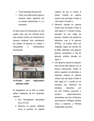  Tiene Diabetes Gestacional
 Tiene una enfermedad aguda y
requiere mayor vigilancia por
un tiempo determinado (1 a 3
semanas)
En todo caso la Fructosamina es otra
prueba más, que nos indicará como
está nuestro control y lo importante es
siempre mantener bien controlados
los niveles de glucosa en sangre y
chequearlos o monitorearlos
diariamente
10.Prueba para diagnosticar
diabetes mellis
El diagnóstico de la DM se puede
utilizar cualquiera de los siguientes
criterios:
1. Una Hemoglobina glicosilada
(A1C) ≥ 6.5%
2. Glicemia en ayunas (definida
como un período sin ingesta
calórica de por lo menos 8
horas) medida en plasma
venoso que sea igual o mayor a
126 mg/dl (7 mmol/l) o
3. Glicemia medida en plasma
venoso que sea igual o mayor a
200 mg/dl (11.1 mmol/l) 2 horas
después de una carga de
glucosa, durante una prueba de
tolerancia oral a la glucosa
(PTOG). La prueba debe ser
realizada según las normas de
la OMS, utilizando una carga de
glucosa equivalente a 75g de
glucosa anhidra disuelta en
agua, o
4. Una glicemia casual (a cualquier
hora del día SIN relación con el
tiempo transcurrido desde la
última ingestión de alimentos o
bebidas) medida en plasma
venoso que sea igual o mayor a
200 mg/dl (11.1 mmol/l) en un
paciente con Síntomas de
diabetes (descritos por
las 4Ps: Poliuria, secreción y
emisión extremadamente
abundantes de orina, Polidipsia,
sed excesiva, Polifagia, hambre
voraz o excesiva y Pérdida
inexplicable de peso).
 