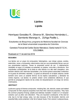 Lípidos
Lipids
Henríquez González R., Oliveros M., Sánchez Hernández L.,
Sarmiento Marengo A., Zúñiga Padilla L.
Estudiantes de Bioquímica, programa de Medicina facultad de Ciencias
de la Salud universidad cooperativa de Colombia.
Carretera Troncal del Caribe Sector Mamatoco. Santa marta D.T.C.H.,
COLOMBIA.
Realizado el 11 de abril de 2016
RESUMEN
Los lípidos son un grupo de compuestos heterogéneo, que incluye grasas, aceites,
esteroides, ceras y compuestos relacionados más por sus propiedades físicas que por
sus propiedades químicas. Tienen la propiedad común de ser: 1) relativamente
insolubles en agua y 2) solubles en solventes no polares, como éter y cloroformo. Son
importantes constituyentes de la dieta no sólo debido a su alto valor energético, sino
también debido a las vitaminas liposolubles y los ácidos grasos esenciales contenidos
en la grasa de alimentos naturales. La grasa se almacena en el tejido adiposo, donde
también sirve como un aislante térmico de los tejidos subcutáneos y alrededor de
ciertos órganos. Los lípidos no polares actúan como aisladores eléctricos, lo que
permite la propagación rápida de las ondas de despolarización a lo largo de nervios
mielinizados.
ABSTRACT
Lipidsare a group of diverse compounds, including fats, oils, steroids, waxes and related
compounds for their physical properties more than their chemical properties. They have
the common property of being: soluble and relatively insoluble in water 2) 1) in nonpolar
solvents such as ether and chloroform. They are important constituents of the diet not
only due to its high energy value, but also because of the fat-soluble vitamins and
essential fatty acids contained in the fat of natural foods. Fat is stored in adipose tissue,
 