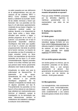 no están causados por una deficiencia
de la esfingomielinasa sino por una
carencia de las proteínas NPC1 o
NPC2. Como resultado, diversos
lípidos y colesterol se acumulan dentro
de las células nerviosas y hacen que
funcionen mal. Los pacientes con los
tipos C y D sólo tienen agrandamiento
moderado de sus bazos e hígados. La
implicación cerebral puede ser
extensa, llevando a la incapacidad de
mirar hacia arriba y hacia abajo,
dificultad para caminar y tragar, y
pérdida progresiva de la visión y la
audición. Los pacientes con el tipo D
típicamente desarrollan síntomas
neurológicos más tarde que aquellos
con el tipo C y tienen una velocidad
progresivamente más lenta de pérdida
de la función nerviosa. La mayoría de
los pacientes con tipo D comparten un
origen ancestral común en Nova
Scotia. Las expectativas de vida de los
pacientes con los tipos C y D varían
considerablemente. Algunos pacientes
mueren en la niñez mientras que otros
que parecen estar menos gravemente
afectados viven hasta la edad adulta.
Actualmente no existe cura para la
enfermedad de Niemann-Pick. El
tratamiento es de apoyo.
Generalmente los niños mueren de
una infección o por pérdida
neurológica progresiva. Se ha
intentado el trasplante de médula ósea
en algunos pacientes con tipo B.
Frecuentemente los pacientes con los
tipos C y D se colocan en una dieta con
bajo colesterol y/o medicamentos para
disminuir el colesterol, aunque la
investigación no ha demostrado que
estas intervenciones cambien el
metabolismo del colesterol o detengan
la evolución de la enfermedad.
7. Por qué es importante tomar la
muestra del paciente en ayunas?
Para que ciertas TOXINAS producidas
por los alimentos digeridos no
interfieran grandemente con lo
representativo que debe de ser
analizado
8. Explique los siguientes
términos:
8.1 Ácido graso
Un ácido graso es una biomolécula de
naturaleza lipídica formada por una
larga cadena hidrocarbonada lineal, de
diferente longitud o número de átomos
de carbono, en cuyo extremo hay
un grupo carboxilo (son ácidos
orgánicos de cadena larga).
8.2 Los ácidos grasos saturados
son ácidos grasos no enoicos, que se
encuentran presentes en los lípidos,
raramente libres, y casi siempre
esterificando al glicerol. Son
generalmente de cadena lineal y tienen
un número par de átomos de
carbono. Acido graso saturado
8.3 Monoglicéridos
Los monoglicéridos, más comúnmente
conocidos como monoacilgliceroles,
están compuestos por un glicérido
unido covalentemente a una cadena
de ácidos grasos a través de un enlace
éster.
 
