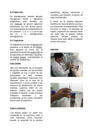 8.4 Diglicérido
Un diacilglicérido, también llamada
diacilglicerol (DAG) o diglicérido,
acilglicérido está formado por
una molécula de glicerol (glicerina)
esterificada con dos ácidos grasos.
Los ácidos grasos son esterificados en
los carbonos 1 y 2 o 1 y 3, por lo que
hay 1,2 - y 1,3 - diacilglicéridos
diacilglicéridos.
8.5 Triglicérido
Un triglicérido es un tipo de glicerol que
pertenece a la familia de los lípidos.
Este glicérido se forma por la
esterificación de los tres grupos OH de
los gliceroles por diferentes o igual tipo
de ácidos grasos, concediéndole el
nombre de «triglicérido».
DISCUSIÓN
Algo muy interesante fue el comparar
las grasas minerales con las animales
y vegetales ya que a pesar de sus
propiedades un tanto similares
aquellas presentaban reacciones muy
diferentes como es el caso de la
saponificación o de las pruebas a los
procesos de identificación, así mismo
entonces podemos inferir en una
reflexión medica que las grasas
minerales no llevaran a cabo procesos
biológicos esenciales y por
consiguiente se les puede considerar
tóxicos para el organismo.
CONCLUSIONES
Los lípidos juegan un papel muy
importante en el organismo tanto a
nivel estructural como funcional,
durante el desarrollo de la practica
estudiamos algunas reacciones y
conceptos que ilustraron la función de
estas biomoléculas.
A través de la práctica logramos
identificar los tipos de lípidos que hay y
sus reacciones correspondientes. Para
promover la salud y el bienestar de
nuestro organismo es necesario llevar
una dieta baja en grasas, realizar
ejercicios, hacerse pruebas de
chequeo para estar atento a cualquier
cambio del cuerpo.
ANEXOS
 