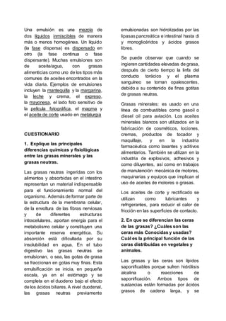 Una emulsión es una mezcla de
dos líquidos inmiscibles de manera
más o menos homogénea. Un líquido
(la fase dispersa) es dispersado en
otro (la fase continua o fase
dispersante). Muchas emulsiones son
de aceite/agua, con grasas
alimenticias como uno de los tipos más
comunes de aceites encontrados en la
vida diaria. Ejemplos de emulsiones
incluyen la mantequilla y la margarina,
la leche y crema, el expreso,
la mayonesa, el lado foto sensitivo de
la película fotográfica, el magma y
el aceite de corte usado en metalurgia
CUESTIONARIO
1. Explique las principales
diferencias químicas y fisiológicas
entre las grasas minerales y las
grasas neutras.
Las grasas neutras ingeridas con los
alimentos y absorbidas en el intestino
representan un material indispensable
para el funcionamiento normal del
organismo. Además de formar parte de
la estructura de la membrana celular,
de la envoltura de las fibras nerviosas
y de diferentes estructuras
intracelulares, aportan energía para el
metabolismo celular y constituyen una
importante reserva energética. Su
absorción está dificultada por su
insolubilidad en agua. En el tubo
digestivo las grasas neutras se
emulsionan, o sea, las gotas de grasa
se fraccionan en gotas muy finas. Esta
emulsificación se inicia, en pequeña
escala, ya en el estómago y se
completa en el duodeno bajo el efecto
de los ácidos biliares. A nivel duodenal,
las grasas neutras previamente
emulsionadas son hidrolizadas por las
lipasas pancreática e intestinal hasta di
y monoglicéridos y ácidos grasos
libres.
Se puede observar que cuando se
ingieren cantidades elevadas de grasa,
después de cierto tiempo la linfa del
conducto torácico y el plasma
sanguíneo se tornan opalescentes,
debido a su contenido de finas gotitas
de grasas neutras.
Grasas minerales: es usado en una
línea de combustibles como gasoil o
diesel oil para aviación. Los aceites
minerales blancos son utilizados en la
fabricación de cosméticos, lociones,
cremas, productos de tocador y
maquillaje, y en la industria
farmacéutica como laxantes y aditivos
alimentarios. También se utilizan en la
industria de explosivos, adhesivos y
como diluyentes, así como en trabajos
de manutención mecánica de motores,
maquinarias y equipos que implican el
uso de aceites de motores o grasas.
Los aceites de corte y rectificado se
utilizan como lubricantes y
refrigerantes, para reducir el calor de
fricción en las superficies de contacto.
2. En que se diferencian las ceras
de las grasas? ¿Cuáles son las
ceras más Conocidas y usadas?
Cuál es la principal función de las
ceras distribuidas en vegetales y
animales.
Las grasas y las ceras son lípidos
saponificables porque sufren hidrólisis
alcalina o reacciones de
saponificación. Ambos tipos de
sustancias están formadas por ácidos
grasos de cadena larga, y se
 