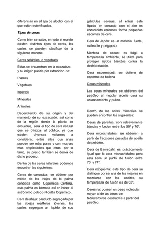 diferencian en el tipo de alcohol con el
que están esterificados.
Tipos de ceras
Como bien se sabe, en todo el mundo
existen distintos tipos de ceras, las
cuales se pueden clasificar de la
siguiente manera:
Ceras naturales o vegetales
Estas se encuentran en la naturaleza
y su origen puede por extracción de:
Plantas
Vegetales
Insectos
Minerales
Animales
Dependiendo de su origen y del
momento de su extracción, así como
de la región donde la planta se
encuentre, será el tipo de cera natural
que se ofrezca al público, ya que
existen diversas variantes a
considerar, entre ellas que unas
pueden ser más puras y con muchas
más propiedades que otras, por lo
tanto, su precio también se deriva de
dicho proceso.
Dentro de las ceras naturales podemos
encontrar las siguientes:
Ceras de carnauba: se obtiene por
medio de las hojas de la palma
conocida como Copérnicia Cerífera,
esta palma es llamada así en honor al
astrónomo polaco Nicolás Copérnico.
Cera de abeja: producto segregado por
las abejas melíferas jóvenes, las
cuales segregan un líquido de sus
glándulas cereras, al entrar este
líquido en contacto con el aire es
endurecido entonces forma pequeñas
escamas de cera.
Cera de Japón: es un material fuerte,
maleable y pegajoso.
Manteca de cacao: es frágil a
temperatura ambiente, se utiliza para
proteger tejidos blandos contra la
deshidratación.
Cera espermaceti: se obtiene de
esperma de ballena
Ceras minerales
Las ceras minerales se obtienen del
petróleo al mezclar aceite para su
ablandamiento y pulido.
Dentro de las ceras minerales se
pueden encontrar las siguientes:
Ceras de parafina: son relativamente
blandas y funden entre los 50º y 70º.
Cera microcristalina: se obtienen a
partir de fracciones pesadas del aceite
de petróleo.
Cera de Barnsdahl: es prácticamente
igual que la cera microcristalina pero
ésta tiene un punto de fusión entre
70 y 74º.
Cera ozoquerita: este tipo de cera se
distingue por ser una de las mejores en
mezclarse con los aceites, su
temperatura de fusión es de 65º.
Ceresina: poseen un peso molecular
mayor al de las ceras de
hidrocarburos destiladas a partir del
petróleo.
 