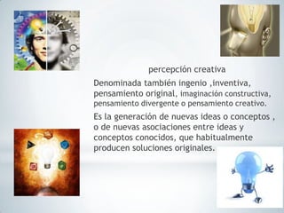 percepción creativa
Denominada también ingenio ,inventiva,
pensamiento original, imaginación constructiva,
pensamiento divergente o pensamiento creativo.
Es la generación de nuevas ideas o conceptos ,
o de nuevas asociaciones entre ideas y
conceptos conocidos, que habitualmente
producen soluciones originales.
 