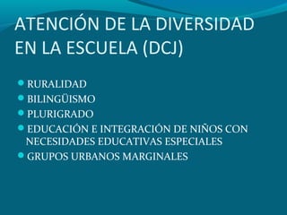 ATENCIÓN DE LA DIVERSIDAD
EN LA ESCUELA (DCJ)
RURALIDAD
BILINGÜISMO
PLURIGRADO
EDUCACIÓN E INTEGRACIÓN DE NIÑOS CON
NECESIDADES EDUCATIVAS ESPECIALES
GRUPOS URBANOS MARGINALES
 