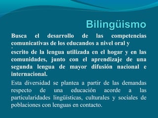 .
Busca el desarrollo de las competencias
comunicativas de los educandos a nivel oral y
escrito de la lengua utilizada en el hogar y en las
comunidades, junto con el aprendizaje de una
segunda lengua de mayor difusión nacional e
internacional.
Esta diversidad se plantea a partir de las demandas
respecto de una educación acorde a las
particularidades lingüísticas, culturales y sociales de
poblaciones con lenguas en contacto.
 