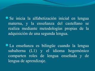 Se inicia la alfabetización inicial en lengua
materna, y la enseñanza del castellano se
realiza mediante metodologías propias de la
adquisición de una segunda lengua.
La enseñanza es bilingüe cuando la lengua
subalterna (L1) y el idioma hegemónico
comparten roles de lengua enseñada y de
lengua de aprendizaje.
 
