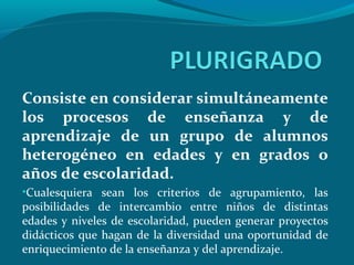 Consiste en considerar simultáneamente
los procesos de enseñanza y de
aprendizaje de un grupo de alumnos
heterogéneo en edades y en grados o
años de escolaridad.
•Cualesquiera sean los criterios de agrupamiento, las
posibilidades de intercambio entre niños de distintas
edades y niveles de escolaridad, pueden generar proyectos
didácticos que hagan de la diversidad una oportunidad de
enriquecimiento de la enseñanza y del aprendizaje.
 