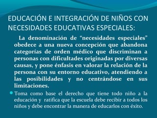 EDUCACIÓN E INTEGRACIÓN DE NIÑOS CON
NECESIDADES EDUCATIVAS ESPECIALES:
La denominación de “necesidades especiales”
obedece a una nueva concepción que abandona
categorías de orden médico que discriminan a
personas con dificultades originadas por diversas
causas, y pone énfasis en valorar la relación de la
persona con su entorno educativo, atendiendo a
las posibilidades y no centrándose en sus
limitaciones.
Toma como base el derecho que tiene todo niño a la
educación y ratifica que la escuela debe recibir a todos los
niños y debe encontrar la manera de educarlos con éxito.
 