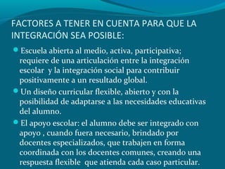 FACTORES A TENER EN CUENTA PARA QUE LA
INTEGRACIÓN SEA POSIBLE:
Escuela abierta al medio, activa, participativa;
requiere de una articulación entre la integración
escolar y la integración social para contribuir
positivamente a un resultado global.
Un diseño curricular flexible, abierto y con la
posibilidad de adaptarse a las necesidades educativas
del alumno.
El apoyo escolar: el alumno debe ser integrado con
apoyo , cuando fuera necesario, brindado por
docentes especializados, que trabajen en forma
coordinada con los docentes comunes, creando una
respuesta flexible que atienda cada caso particular.
 