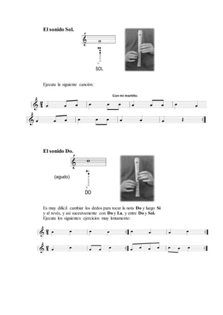 El sonido Sol.
Ejecuta la siguiente canción:
El sonido Do.
(agudo)
Es muy difícil cambiar los dedos para tocar la nota Do y luego Si
y al revés, y así sucesivamente con Do y La, y entre Do y Sol.
Ejecuta los siguientes ejercicios muy lentamente:
 