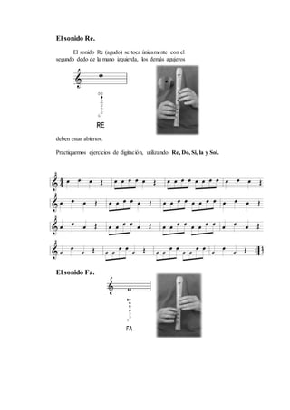 El sonido Re.
El sonido Re (agudo) se toca únicamente con el
segundo dedo de la mano izquierda, los demás agujeros
deben estar abiertos.
Practiquemos ejercicios de digitación, utilizando Re, Do, Si, la y Sol.
El sonido Fa.
 