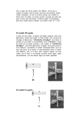 Este es quizá uno de los sonidos más difíciles, por lo que se
requiere de aplicar toda la técnica que hasta este momento hemos
venido estudiando, no solo, la correcta postura sino también la
forma suave de soplar, con menos presión; recuerda que entre más
grave la nota, más suavemente se deberá soplar. Se recomienda
para estos sonidos graves articular con sonidos como “to” o “do”.
El sonido Mi agudo.
A partir de este sonido, el agujero del pulgar izquierdo debe estar
ligeramente abierto para lograr un buen sonido. Este movimiento
de pulgar lo llamaremos “articulación del pulgar”, para iniciar la
práctica de este sonido es recomendable tocar el Mi grave, y dejar
los dedos en esa misma posición y solo realizar la “articulación
del pulgar”, para abrir ligeramente el agujero de la parte posterior
de la flauta.(se recomienda no abrirlo demasiado).Debe tocar un
poco más fuerte de lo normal, si sopla demasiado fuerte el sonido
será chillante, pero si lo hace suave tampoco logrará un buen
sonido, por lo tanto se recomienda practicar hasta lograr soplar
adecuadamente y de esta manera lograr un sonido agradable.
El sonido Fa agudo
 