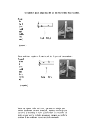 Posiciones para algunas de las alteraciones más usadas.
Soni
do
Fa #
(sost
enid
o) ó
Sol b
(be
mol)
( grave )
Estas posiciones requieren de mucha práctica de parte de los estudiantes.
Sonid
o Do
#
(sost
enid
o) ó
Re b
(bem
ol)
( agudo )
Estas son algunas de las posiciones, que vamos a trabajar para
efectos de alcanzar un nivel intermedio, depende del trabajo que
desarrolle el docente y el interés que muestren los estudiantes se
podrá avanzar con las restantes posiciones, siempre apoyando la
práctica de las posiciones con un repertorio adecuado.
 