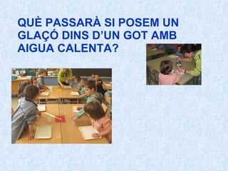 QUÈ PASSARÀ SI POSEM UN GLAÇÓ DINS D’UN GOT AMB AIGUA CALENTA? 