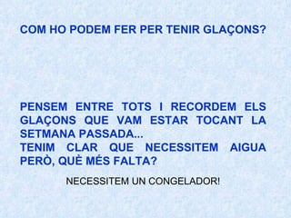 COM HO PODEM FER PER TENIR GLAÇONS? PENSEM ENTRE TOTS I RECORDEM ELS GLAÇONS QUE VAM ESTAR TOCANT LA SETMANA PASSADA...  TENIM CLAR QUE NECESSITEM AIGUA PERÒ, QUÈ MÉS FALTA?   NECESSITEM UN CONGELADOR!   