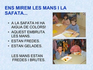ENS MIREM LES MANS I LA SAFATA... A LA SAFATA HI HA AIGUA DE COLORS! AQUEST EMBRUTA LES MANS. ESTAN FREDES. ESTAN GELADES. LES MANS ESTAN FREDES I BRUTES. 
