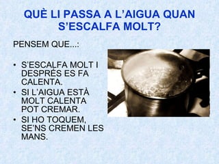 QUÈ LI PASSA A L’AIGUA QUAN S’ESCALFA MOLT? PENSEM QUE...: S’ESCALFA MOLT I DESPRÉS ES FA CALENTA. SI L’AIGUA ESTÀ MOLT CALENTA POT CREMAR. SI HO TOQUEM, SE’NS CREMEN LES MANS. 