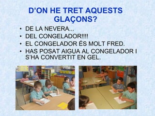 D’ON HE TRET AQUESTS GLAÇONS? DE LA NEVERA... DEL CONGELADOR!!!! EL CONGELADOR ÉS MOLT FRED. HAS POSAT AIGUA AL CONGELADOR I S’HA CONVERTIT EN GEL.   
