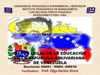 MARCO LEGAL DE LA EDUCACIÒN
EN LA REPÚBLICA BOLIVARIANA
DE VENEZUELA
Secciones: 5GH01 - 9IN04 –9IN01N
Facilitadora: Prof. Olga Karina Sivira
UNIVERSIDAD PEDAGÓGICA EXPERIMENTAL LIBERTADOR
INSTITUTO PEDAGÓGICO DE BARQUISIMETO
“LUÍS BELTRÁN PRIETO FIGUEROA”
BARQUISIMETO EDO LARA.
 