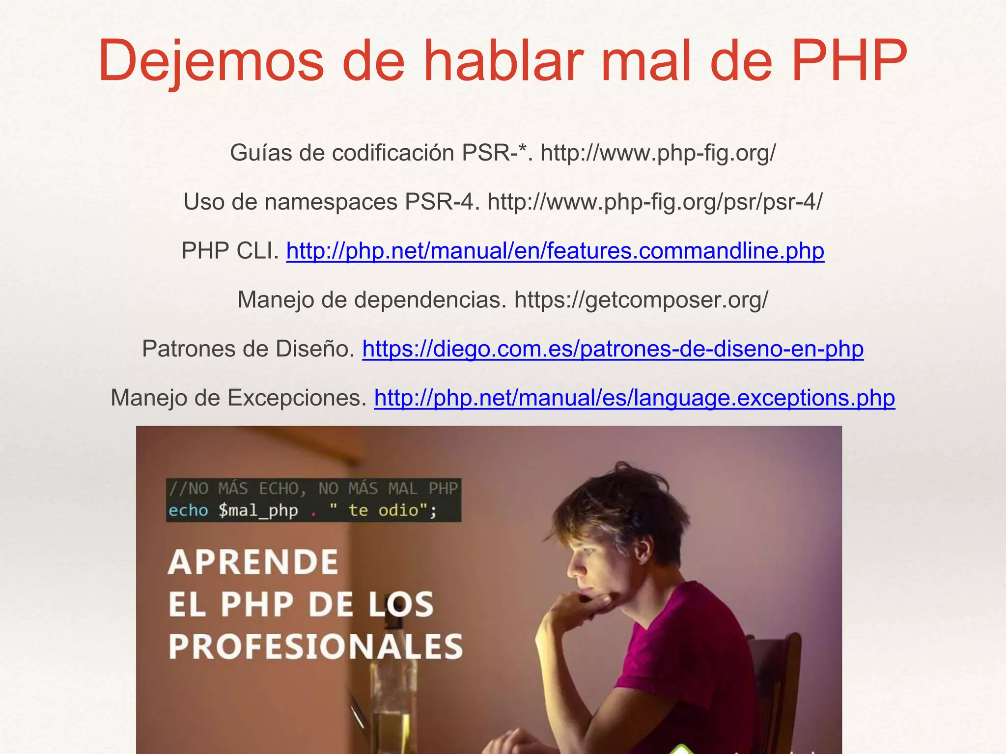 Dejemos de hablar mal de PHP
Guías de codificación PSR-*. http://www.php-fig.org/
Uso de namespaces PSR-4. http://www.php-fig.org/psr/psr-4/
PHP CLI. http://php.net/manual/en/features.commandline.php
Manejo de dependencias. https://getcomposer.org/
Patrones de Diseño. https://diego.com.es/patrones-de-diseno-en-php
Manejo de Excepciones. http://php.net/manual/es/language.exceptions.php
 